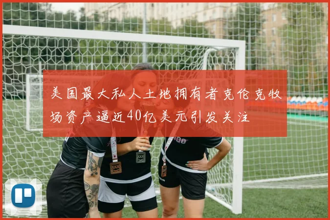 美国最大私人土地拥有者克伦克牧场资产逼近40亿美元引发关注