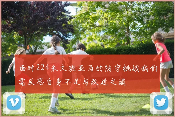 面对224米文班亚马的防守挑战我们需反思自身不足与改进之道