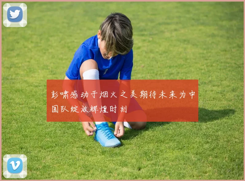 彭啸感动于烟火之美期待未来为中国队绽放辉煌时刻
