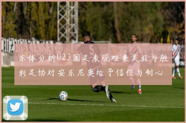 东体分析U23国足表现难兼美好与胜利足协对安东尼奥给予信任与耐心