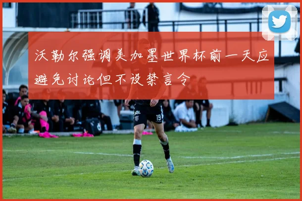 沃勒尔强调美加墨世界杯前一天应避免讨论但不设禁言令