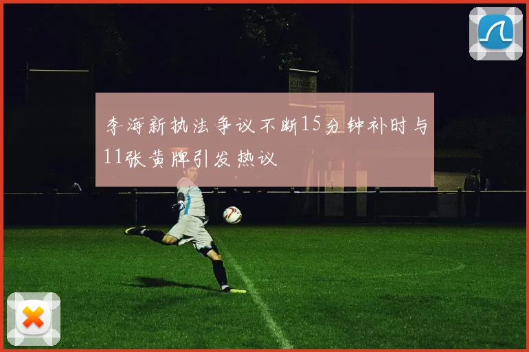 李海新执法争议不断15分钟补时与11张黄牌引发热议